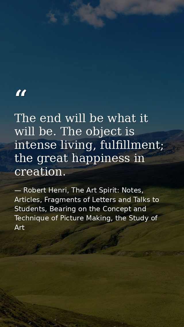 The end will be what it will be. The object is intense living, fulfillment; the great happiness in creation. — Robert Henri, The Art Spirit: Notes, Articles, Fragments of Letters and Talks to Students, Bearing on the Concept and Technique of Picture Making, the Study of Art