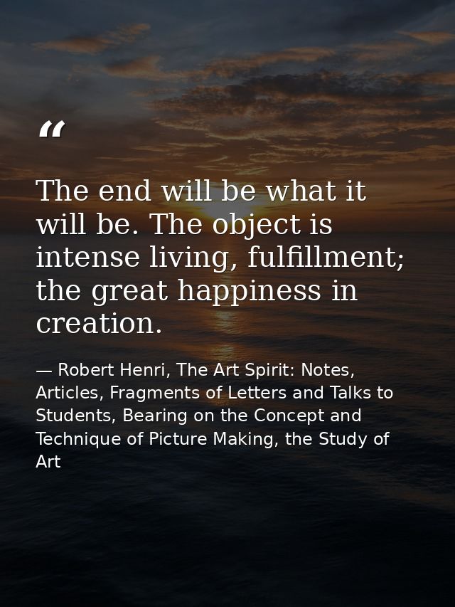 The end will be what it will be. The object is intense living, fulfillment; the great happiness in creation. — Robert Henri, The Art Spirit: Notes, Articles, Fragments of Letters and Talks to Students, Bearing on the Concept and Technique of Picture Making, the Study of Art