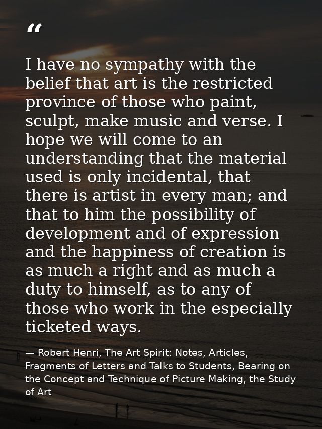 I have no sympathy with the belief that art is the restricted province of those who paint, sculpt, make music and verse. — Robert Henri, The Art Spirit: Notes, Articles, Fragments of Letters and Talks to Students, Bearing on the Concept and Technique of Picture Making, the Study of Art
