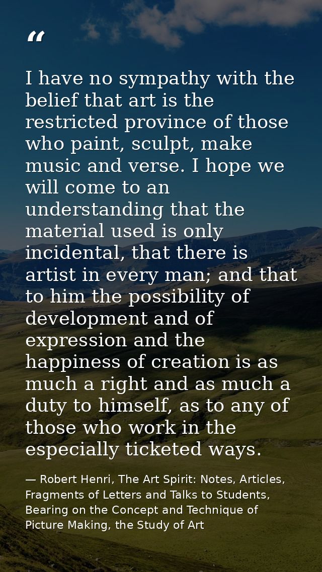 I have no sympathy with the belief that art is the restricted province of those who paint, sculpt, make music and verse. — Robert Henri, The Art Spirit: Notes, Articles, Fragments of Letters and Talks to Students, Bearing on the Concept and Technique of Picture Making, the Study of Art
