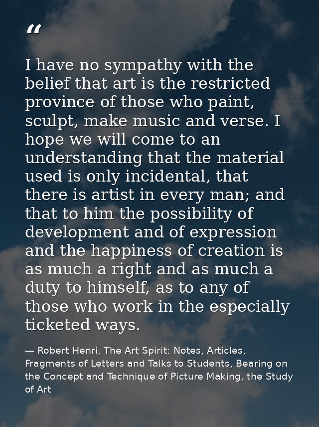 I have no sympathy with the belief that art is the restricted province of those who paint, sculpt, make music and verse. — Robert Henri, The Art Spirit: Notes, Articles, Fragments of Letters and Talks to Students, Bearing on the Concept and Technique of Picture Making, the Study of Art