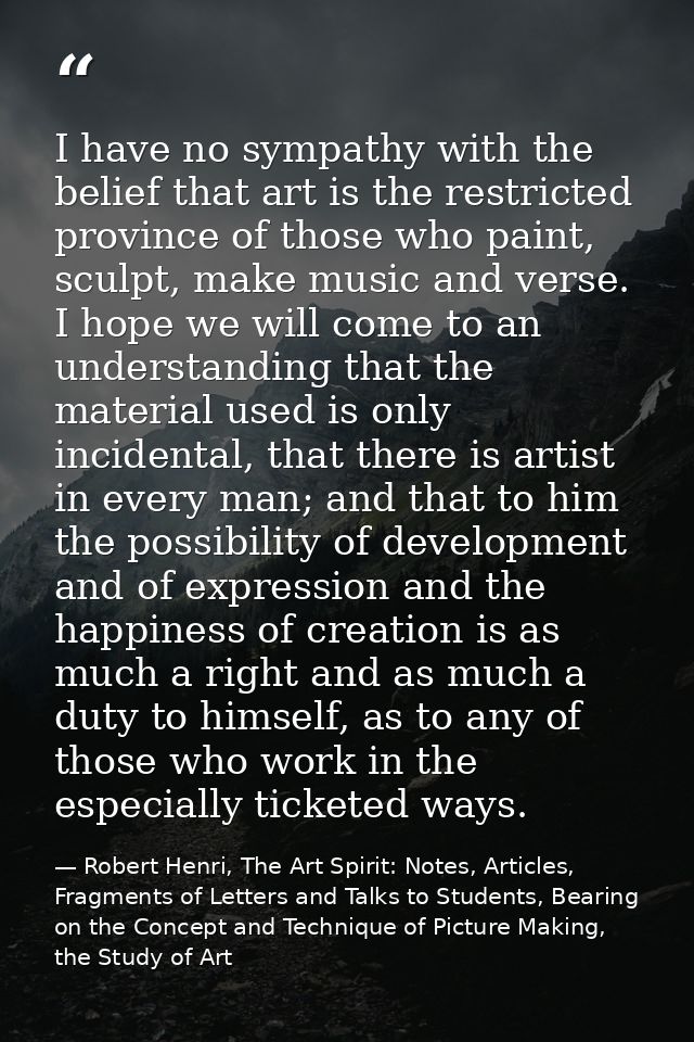 I have no sympathy with the belief that art is the restricted province of those who paint, sculpt, make music and verse. — Robert Henri, The Art Spirit: Notes, Articles, Fragments of Letters and Talks to Students, Bearing on the Concept and Technique of Picture Making, the Study of Art