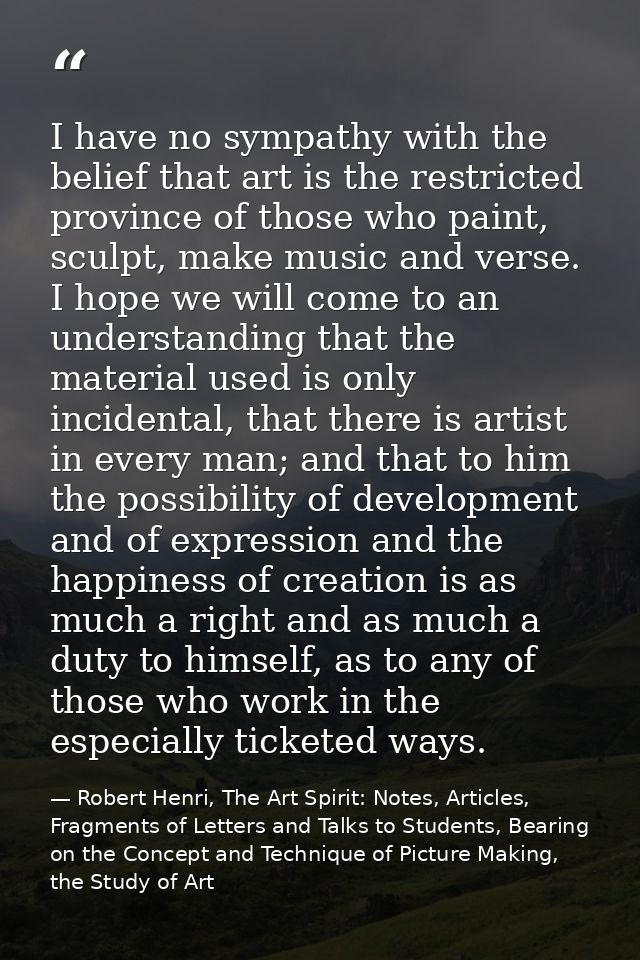I have no sympathy with the belief that art is the restricted province of those who paint, sculpt, make music and verse. — Robert Henri, The Art Spirit: Notes, Articles, Fragments of Letters and Talks to Students, Bearing on the Concept and Technique of Picture Making, the Study of Art