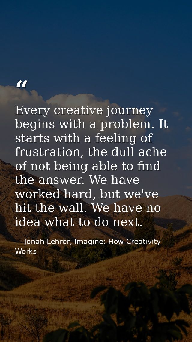 Every creative journey begins with a problem. It starts with a feeling of frustration, the dull ache of not being able t — Jonah Lehrer, Imagine: How Creativity Works