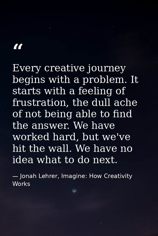 Every creative journey begins with a problem. It starts with a feeling of frustration, the dull ache of not being able t — Jonah Lehrer, Imagine: How Creativity Works
