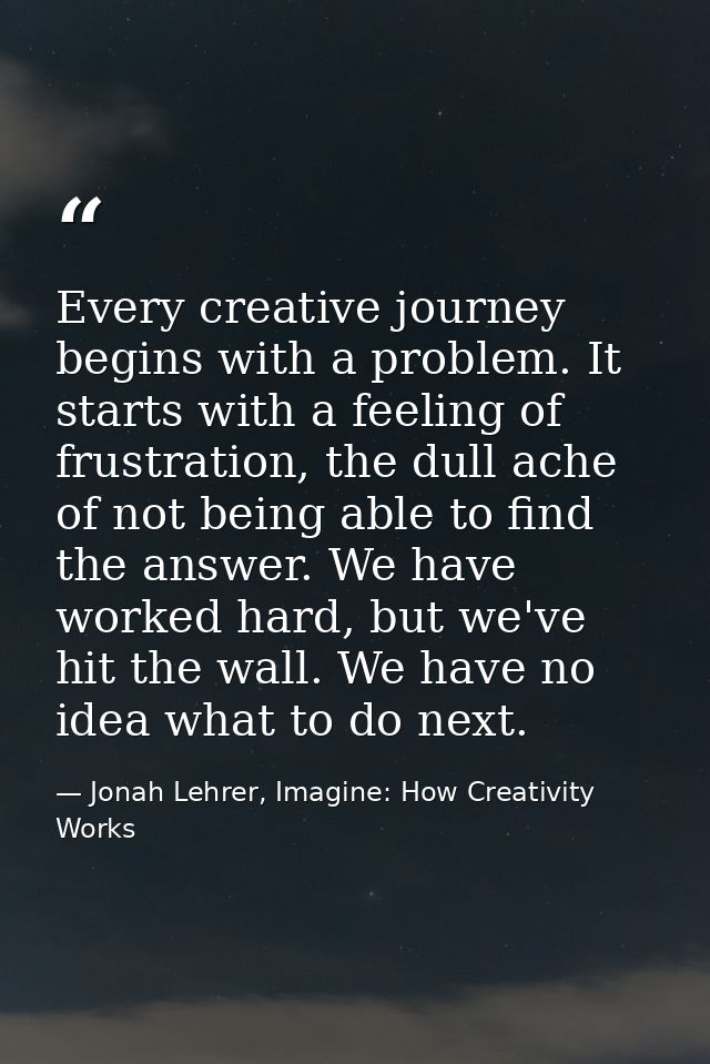 Every creative journey begins with a problem. It starts with a feeling of frustration, the dull ache of not being able t — Jonah Lehrer, Imagine: How Creativity Works
