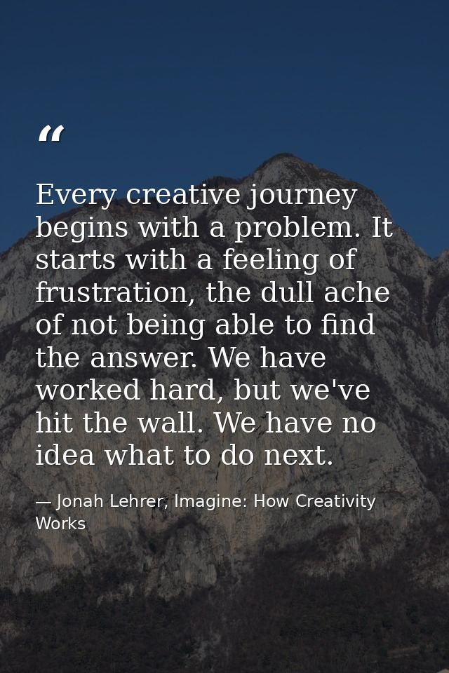 Every creative journey begins with a problem. It starts with a feeling of frustration, the dull ache of not being able t — Jonah Lehrer, Imagine: How Creativity Works