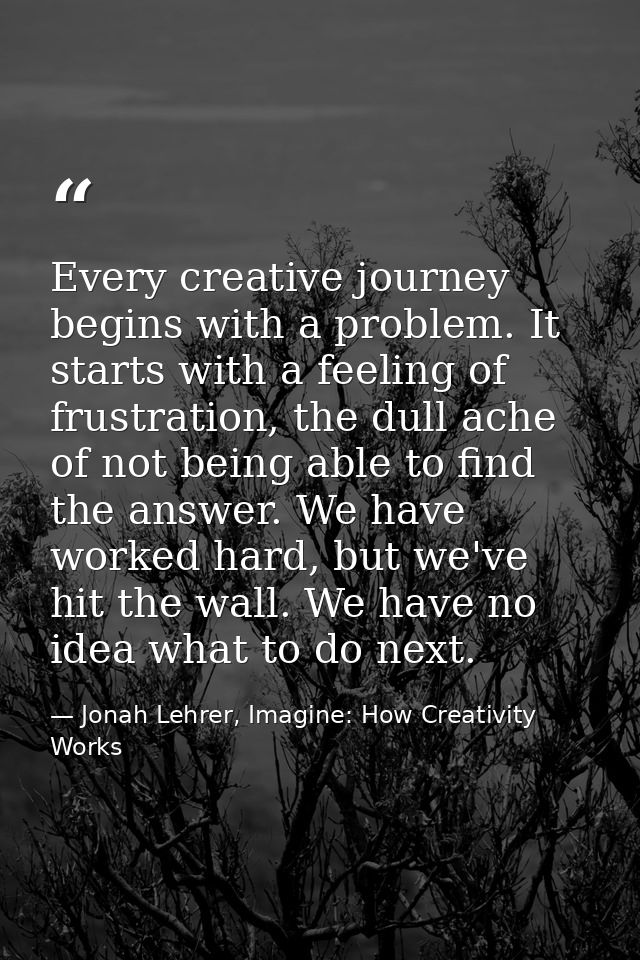 Every creative journey begins with a problem. It starts with a feeling of frustration, the dull ache of not being able t — Jonah Lehrer, Imagine: How Creativity Works