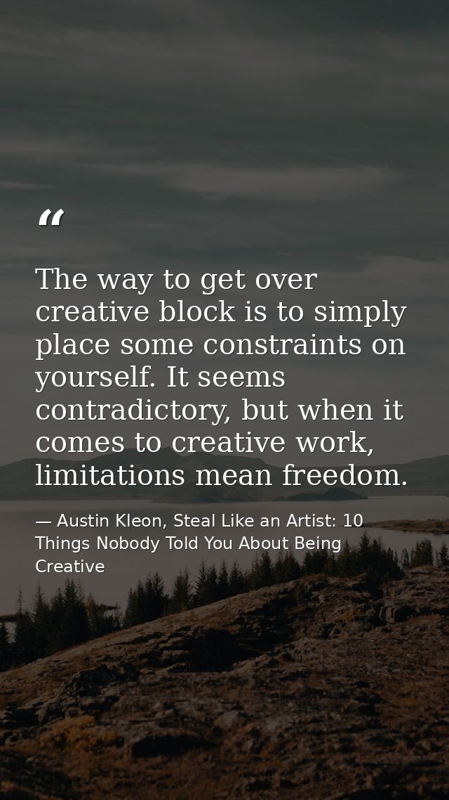 The way to get over creative block is to simply place some constraints on yourself. It seems contradictory, but when it  — Austin Kleon, Steal Like an Artist: 10 Things Nobody Told You About Being Creative