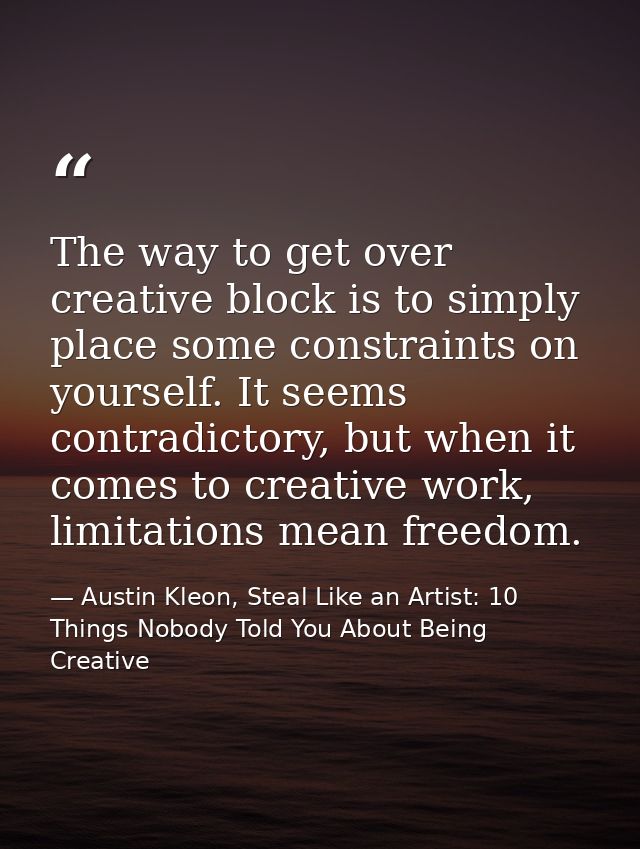 The way to get over creative block is to simply place some constraints on yourself. It seems contradictory, but when it  — Austin Kleon, Steal Like an Artist: 10 Things Nobody Told You About Being Creative
