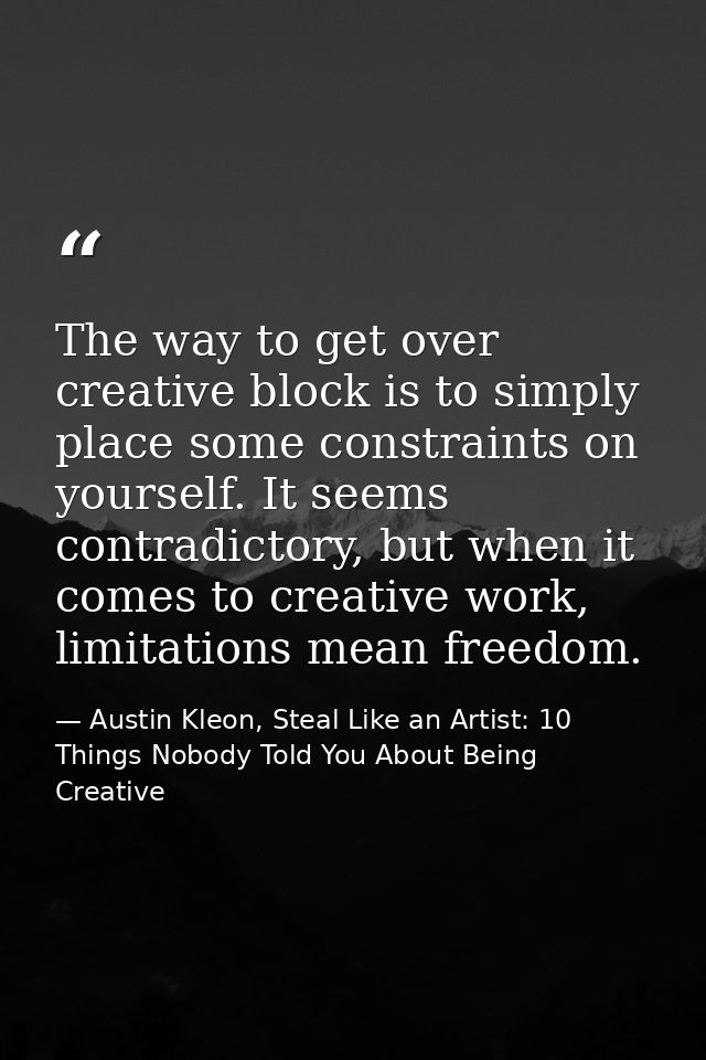 The way to get over creative block is to simply place some constraints on yourself. It seems contradictory, but when it  — Austin Kleon, Steal Like an Artist: 10 Things Nobody Told You About Being Creative