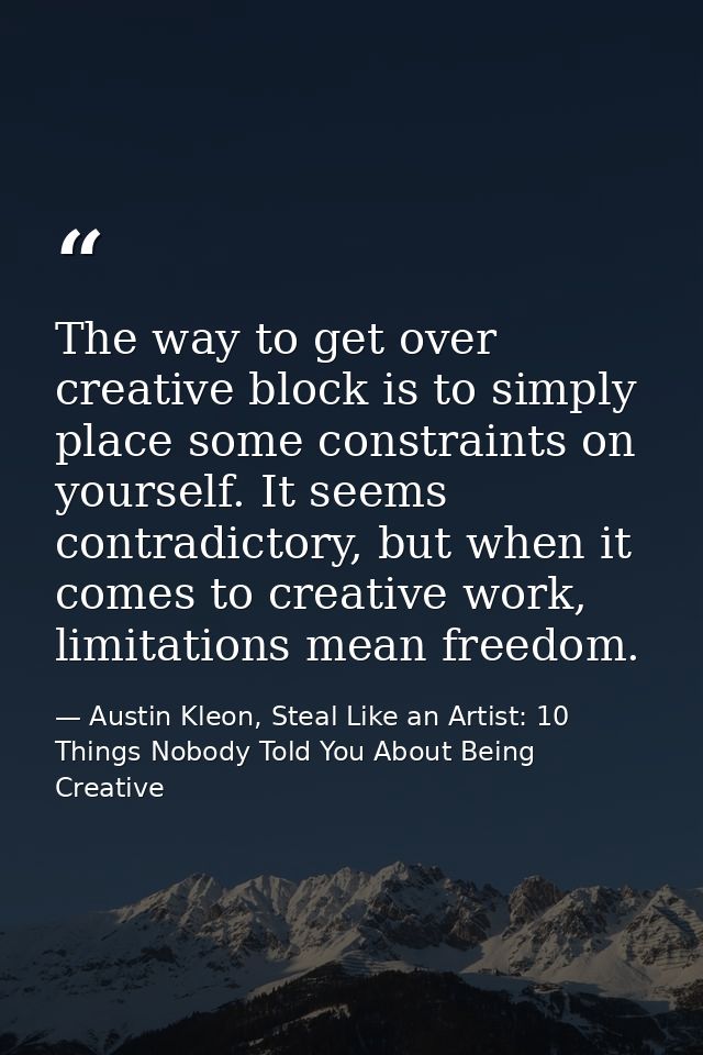 The way to get over creative block is to simply place some constraints on yourself. It seems contradictory, but when it  — Austin Kleon, Steal Like an Artist: 10 Things Nobody Told You About Being Creative