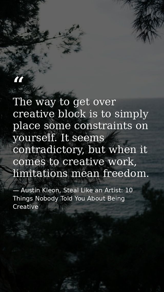 The way to get over creative block is to simply place some constraints on yourself. It seems contradictory, but when it  — Austin Kleon, Steal Like an Artist: 10 Things Nobody Told You About Being Creative