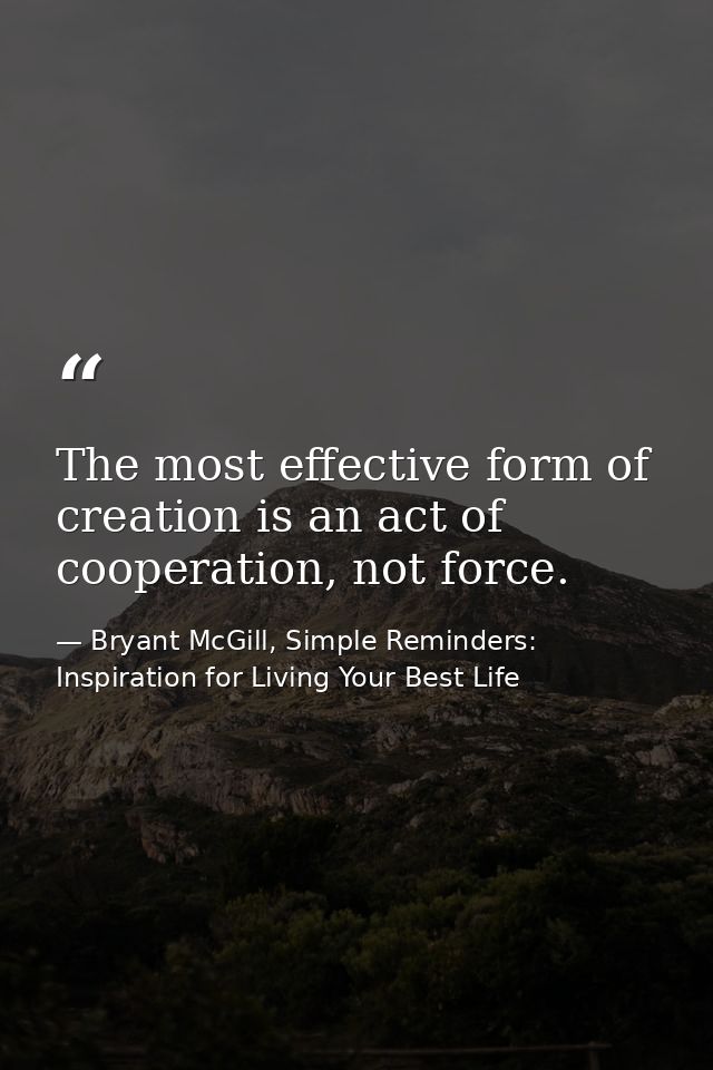 The most effective form of creation is an act of cooperation, not force. — Bryant McGill, Simple Reminders: Inspiration for Living Your Best Life