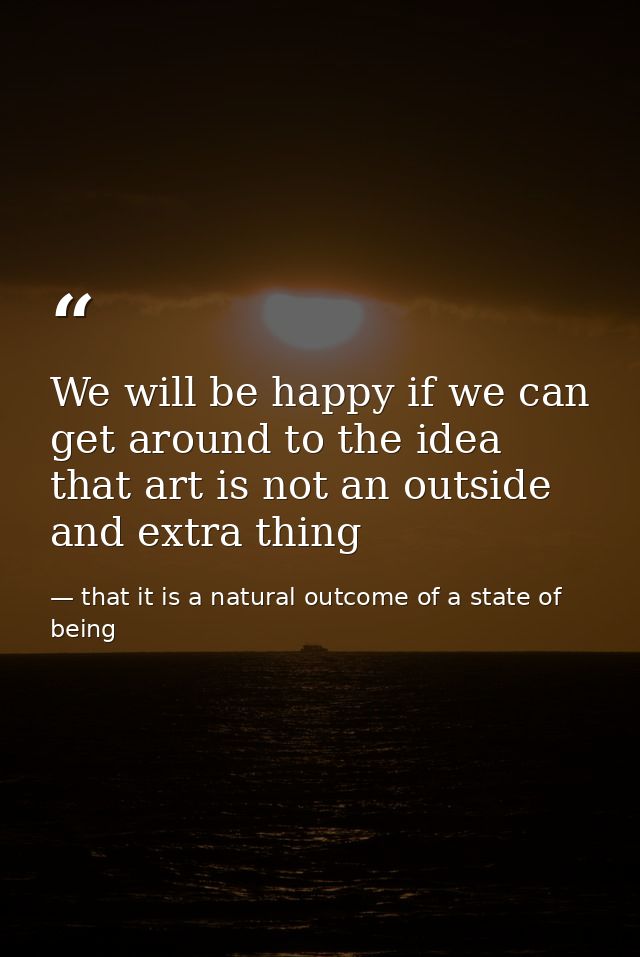 We will be happy if we can get around to the idea that art is not an outside and extra thing — that it is a natural outcome of a state of being