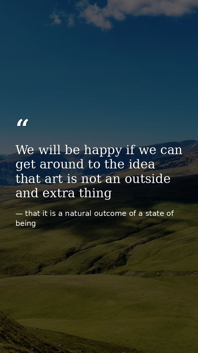 We will be happy if we can get around to the idea that art is not an outside and extra thing — that it is a natural outcome of a state of being