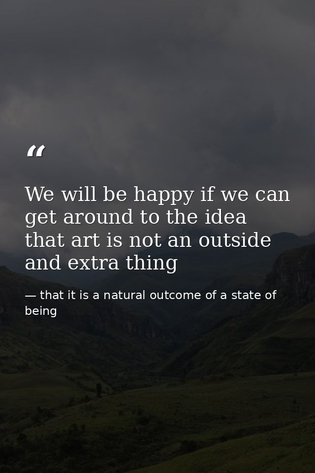 We will be happy if we can get around to the idea that art is not an outside and extra thing — that it is a natural outcome of a state of being