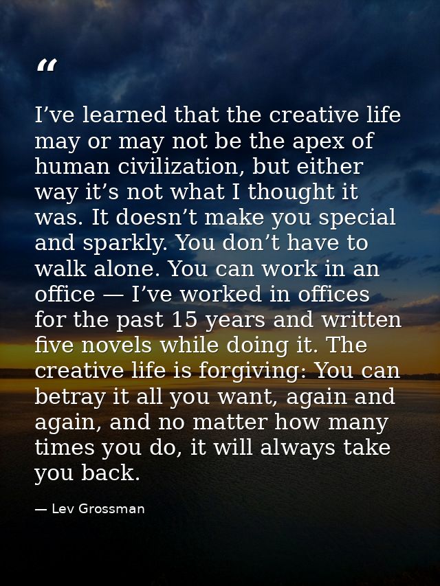 I’ve learned that the creative life may or may not be the apex of human civilization, but either way it’s not what I tho — Lev Grossman
