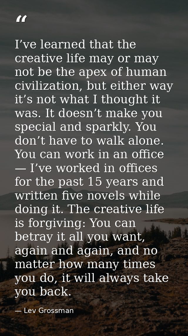 I’ve learned that the creative life may or may not be the apex of human civilization, but either way it’s not what I tho — Lev Grossman