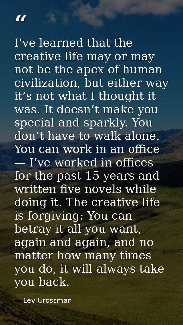 I’ve learned that the creative life may or may not be the apex of human civilization, but either way it’s not what I tho — Lev Grossman