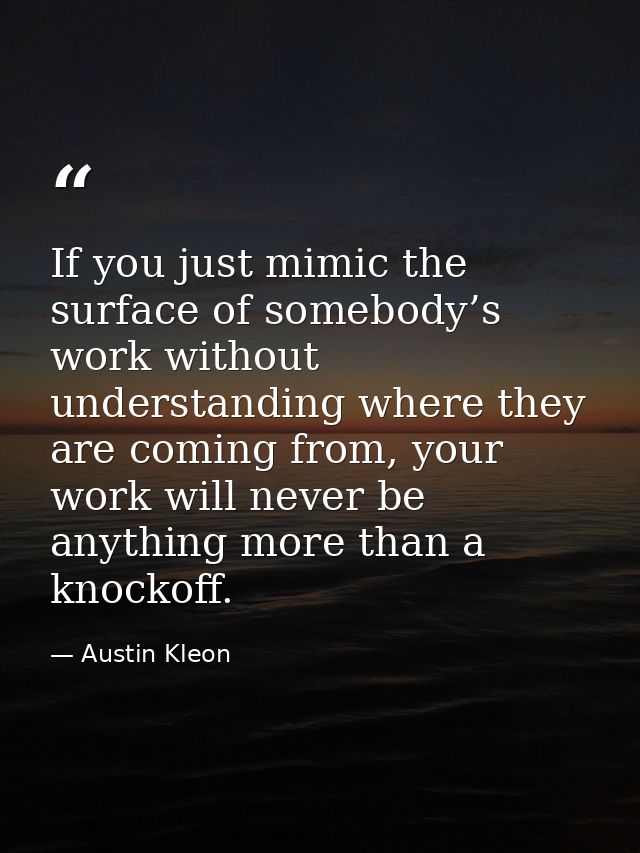 If you just mimic the surface of somebody’s work without understanding where they are coming from, your work will never  — Austin Kleon