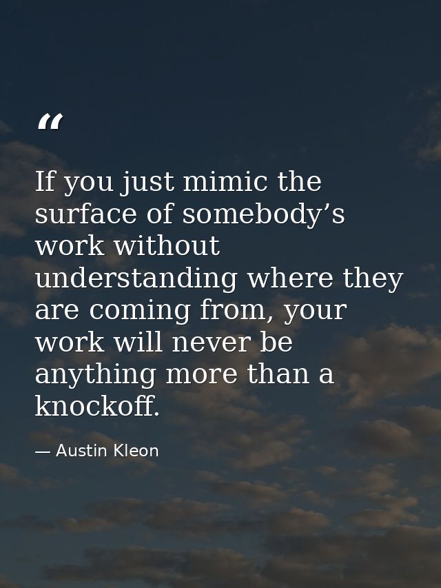 If you just mimic the surface of somebody’s work without understanding where they are coming from, your work will never  — Austin Kleon
