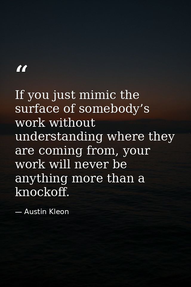 If you just mimic the surface of somebody’s work without understanding where they are coming from, your work will never  — Austin Kleon