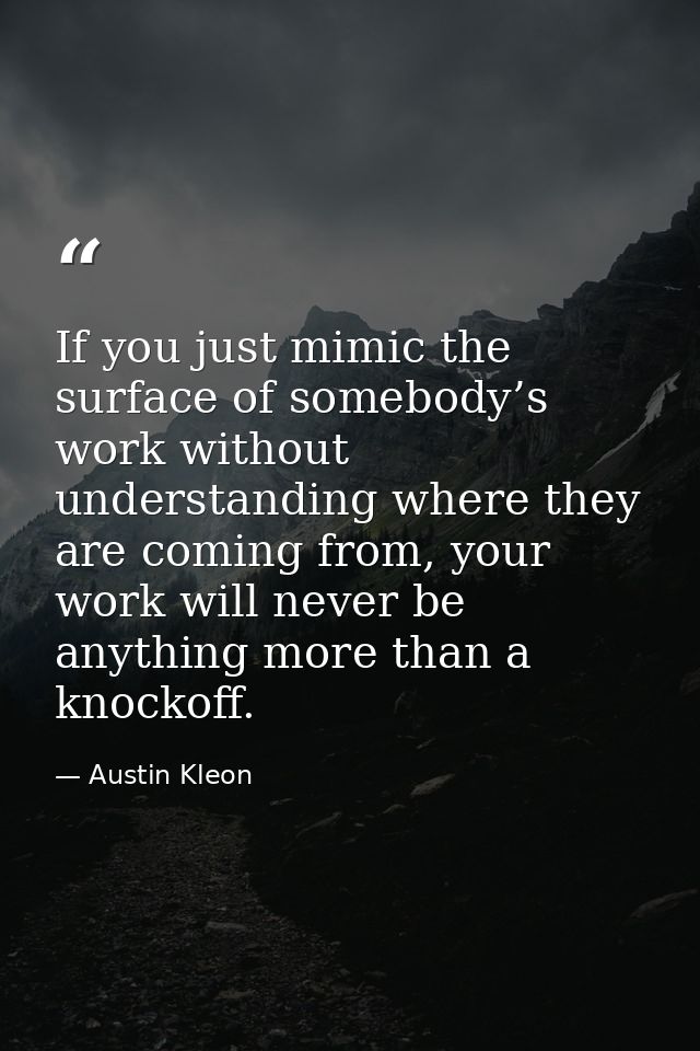 If you just mimic the surface of somebody’s work without understanding where they are coming from, your work will never  — Austin Kleon