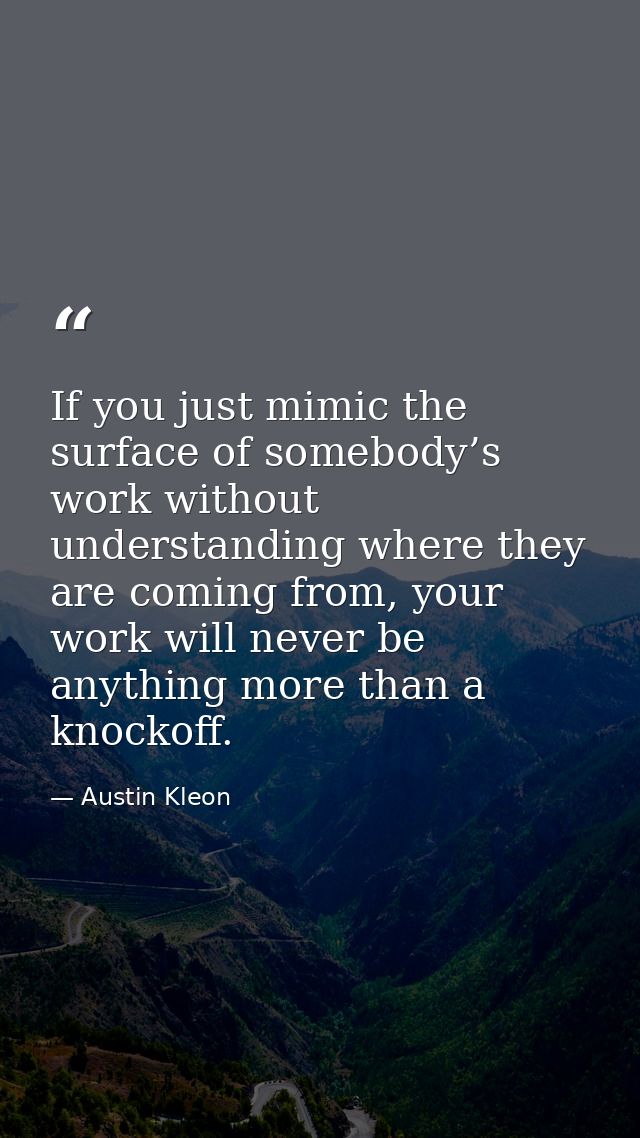 If you just mimic the surface of somebody’s work without understanding where they are coming from, your work will never  — Austin Kleon