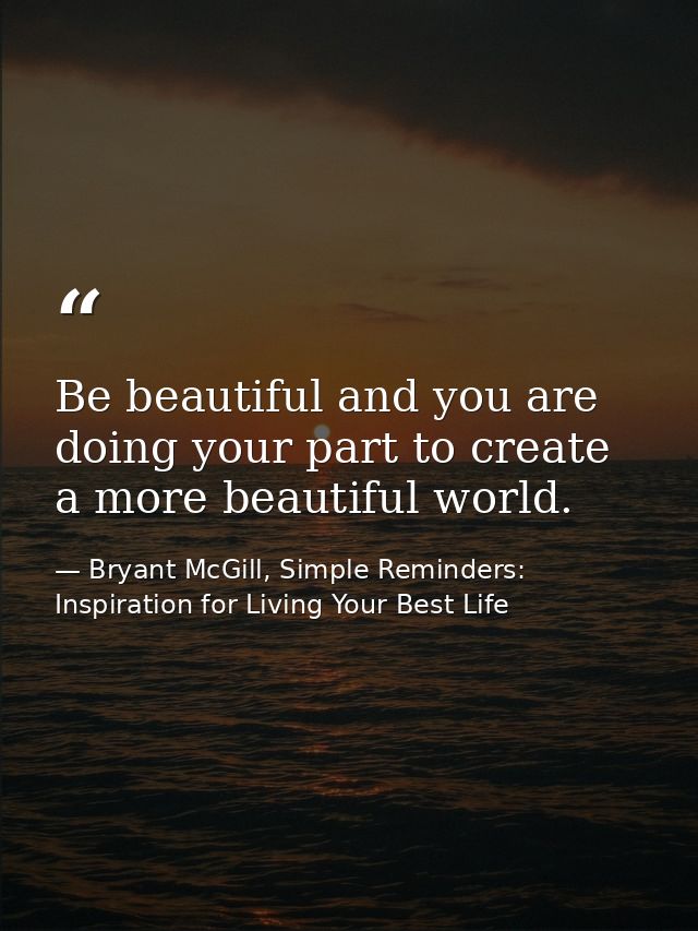 Be beautiful and you are doing your part to create a more beautiful world. — Bryant McGill, Simple Reminders: Inspiration for Living Your Best Life