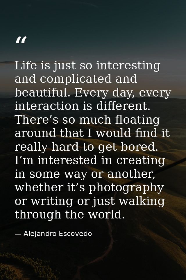 Life is just so interesting and complicated and beautiful. Every day, every interaction is different. There’s so much fl — Alejandro Escovedo