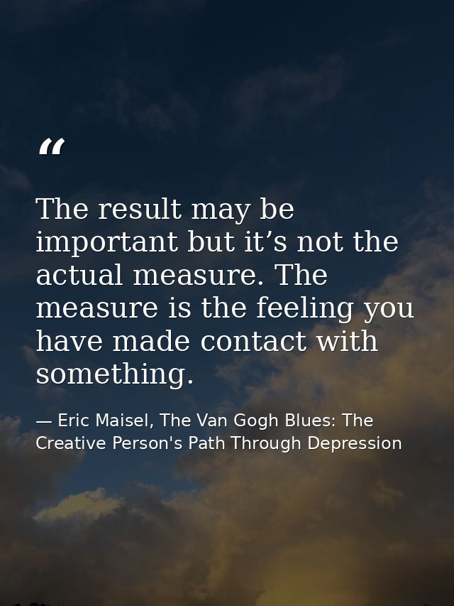 The result may be important but it’s not the actual measure. The measure is the feeling you have made contact with somet — Eric Maisel, The Van Gogh Blues: The Creative Person's Path Through Depression