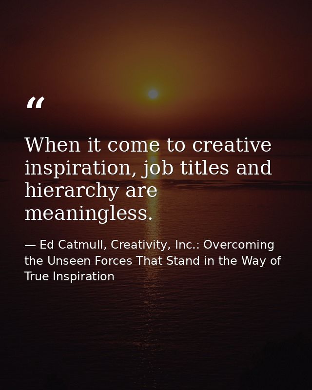 When it come to creative inspiration, job titles and hierarchy are meaningless. — Ed Catmull, Creativity, Inc.: Overcoming the Unseen Forces That Stand in the Way of True Inspiration