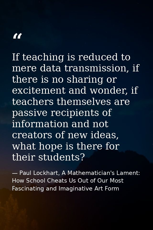 If teaching is reduced to mere data transmission, if there is no sharing or excitement and wonder, if teachers themselve — Paul Lockhart, A Mathematician's Lament: How School Cheats Us Out of Our Most Fascinating and Imaginative Art Form