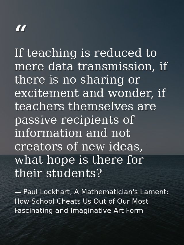 If teaching is reduced to mere data transmission, if there is no sharing or excitement and wonder, if teachers themselve — Paul Lockhart, A Mathematician's Lament: How School Cheats Us Out of Our Most Fascinating and Imaginative Art Form