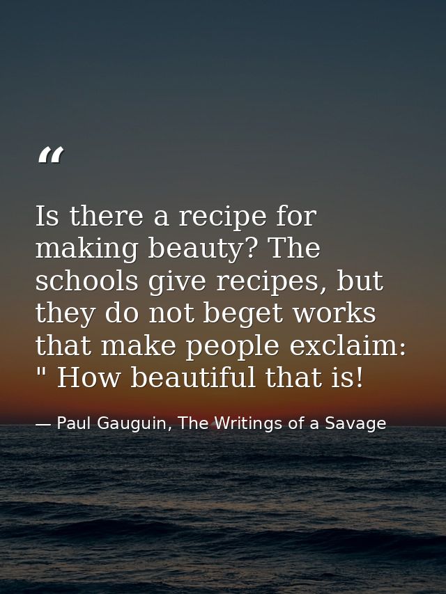 Is there a recipe for making beauty? The schools give recipes, but they do not beget works that make people exclaim: " H — Paul Gauguin, The Writings of a Savage