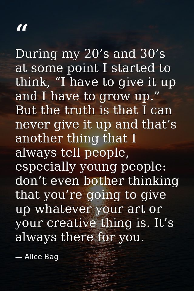 During my 20’s and 30’s at some point I started to think, “I have to give it up and I have to grow up.” But the truth is — Alice Bag