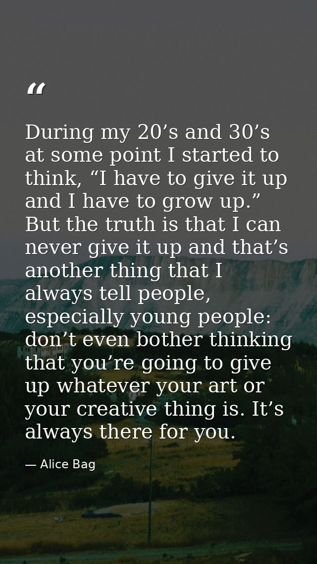 During my 20’s and 30’s at some point I started to think, “I have to give it up and I have to grow up.” But the truth is — Alice Bag
