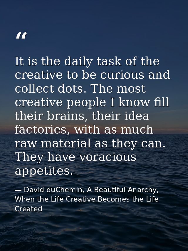 It is the daily task of the creative to be curious and collect dots. The most creative people I know fill their brains,  — David duChemin, A Beautiful Anarchy, When the Life Creative Becomes the Life Created