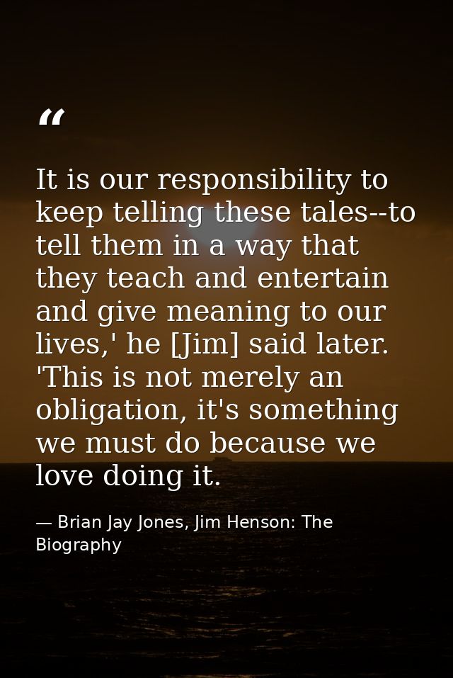 It is our responsibility to keep telling these tales--to tell them in a way that they teach and entertain and give meani — Brian Jay Jones, Jim Henson: The Biography