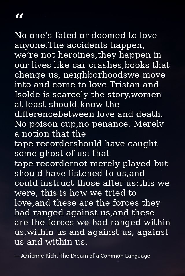 No one’s fated or doomed to love anyone.The accidents happen, we’re not heroines,they happen in our lives like car crash — Adrienne Rich, The Dream of a Common Language