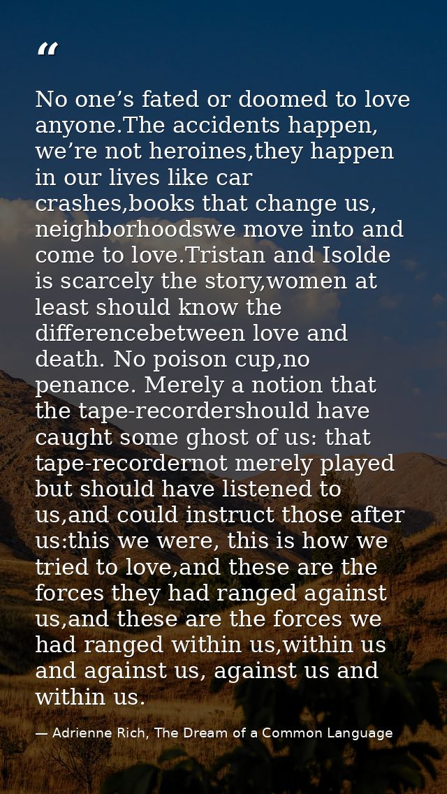 No one’s fated or doomed to love anyone.The accidents happen, we’re not heroines,they happen in our lives like car crash — Adrienne Rich, The Dream of a Common Language