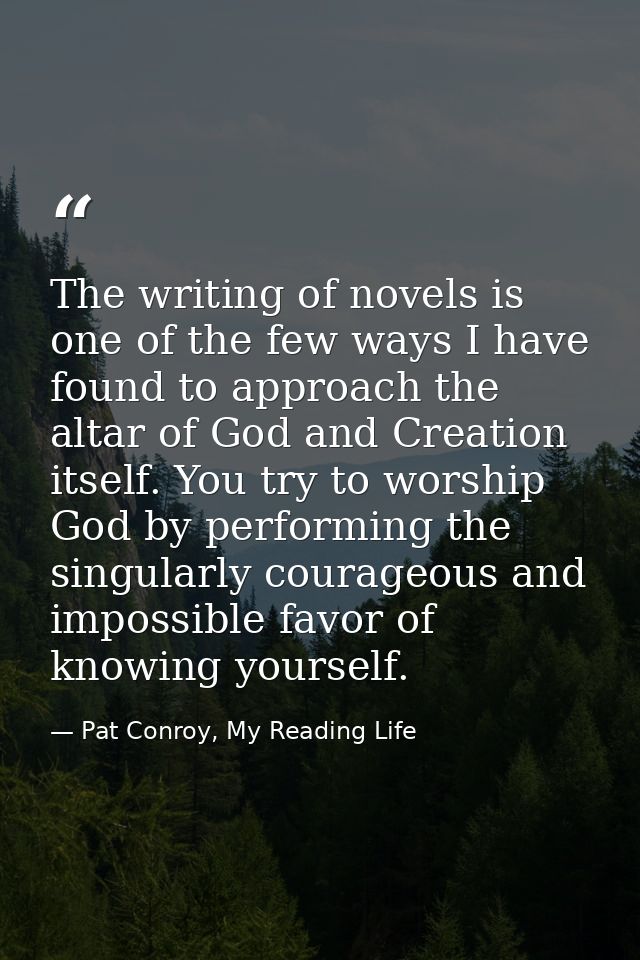 The writing of novels is one of the few ways I have found to approach the altar of God and Creation itself. You try to w — Pat Conroy, My Reading Life
