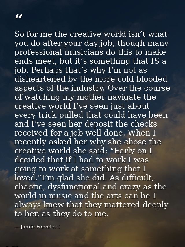 So for me the creative world isn’t what you do after your day job, though many professional musicians do this to make en — Jamie Freveletti