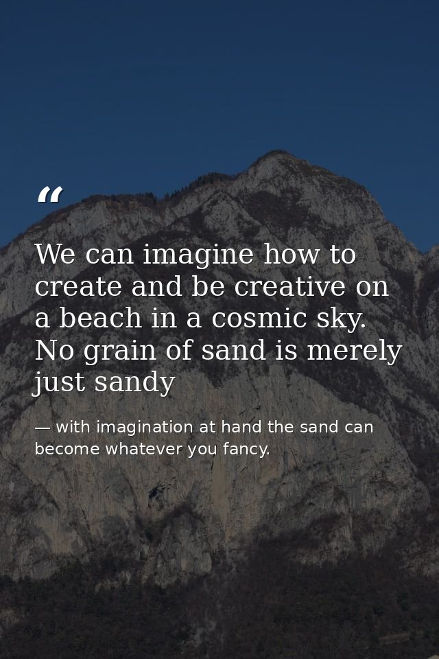 We can imagine how to create and be creative on a beach in a cosmic sky. No grain of sand is merely just sandy — with imagination at hand the sand can become whatever you fancy.