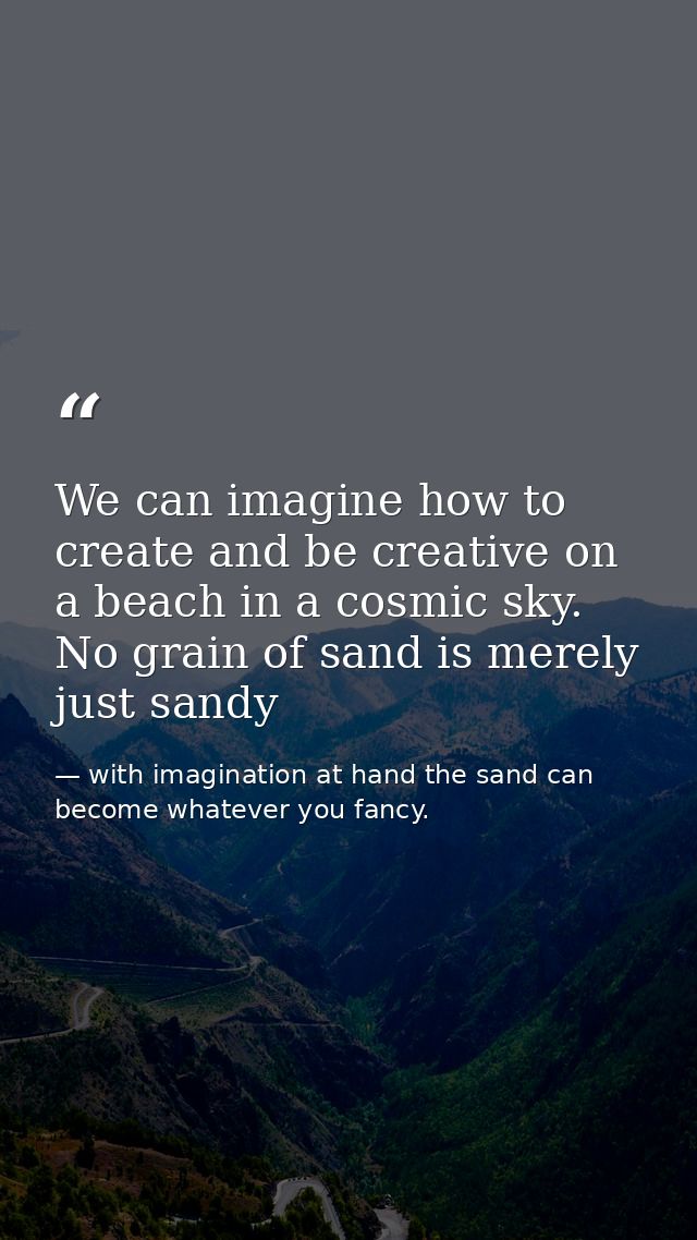 We can imagine how to create and be creative on a beach in a cosmic sky. No grain of sand is merely just sandy — with imagination at hand the sand can become whatever you fancy.