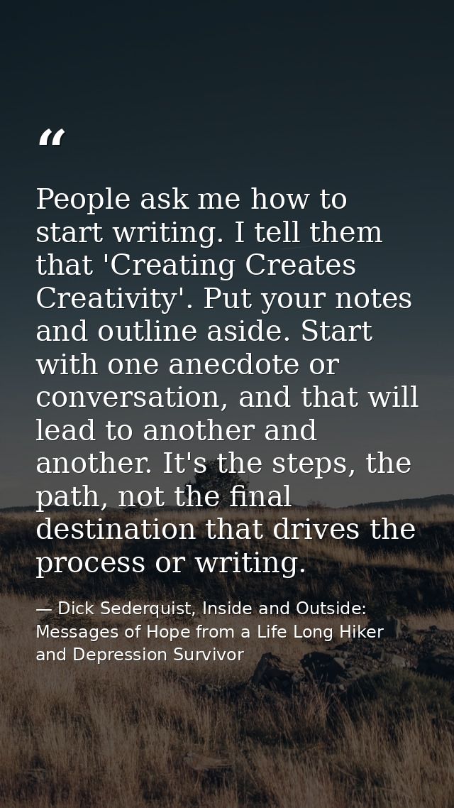 People ask me how to start writing. I tell them that 'Creating Creates Creativity'. Put your notes and outline aside. St — Dick Sederquist, Inside and Outside: Messages of Hope from a Life Long Hiker and Depression Survivor