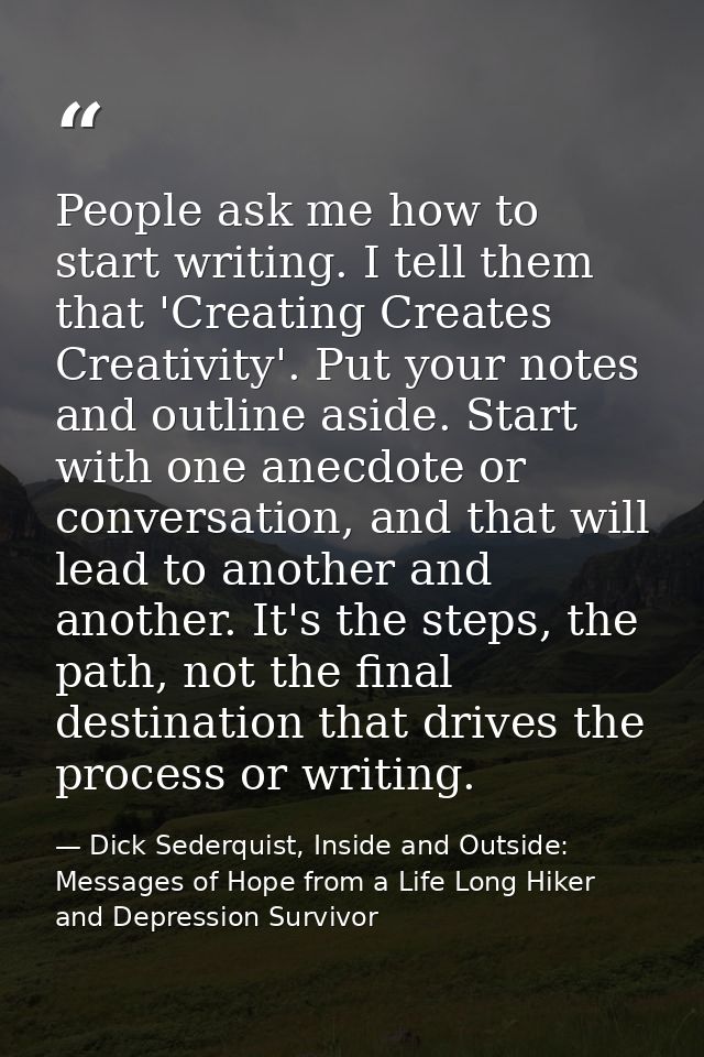 People ask me how to start writing. I tell them that 'Creating Creates Creativity'. Put your notes and outline aside. St — Dick Sederquist, Inside and Outside: Messages of Hope from a Life Long Hiker and Depression Survivor