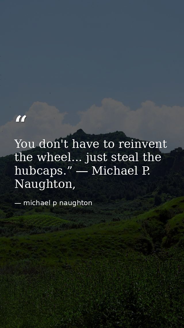 You don't have to reinvent the wheel... just steal the hubcaps.” ― Michael P. Naughton, — michael p naughton
