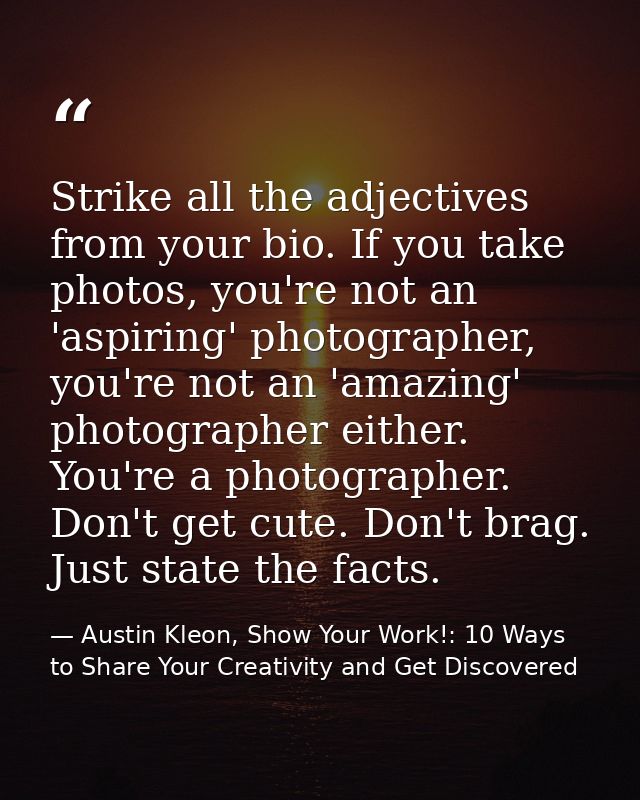 Strike all the adjectives from your bio. If you take photos, you're not an 'aspiring' photographer, you're not an 'amazi — Austin Kleon, Show Your Work!: 10 Ways to Share Your Creativity and Get Discovered